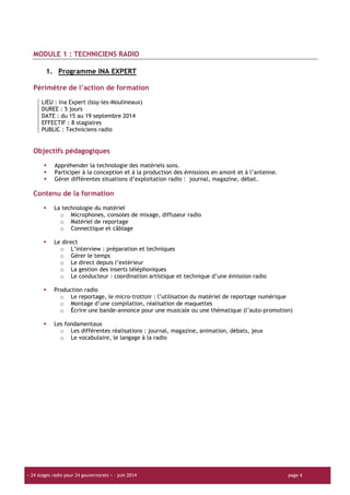 « 24 stages radio pour 24 gouvernorats » – juin 2014 page 4
MODULE 1 : TECHNICIENS RADIO
1. Programme INA EXPERT
Périmètre de l’action de formation
LIEU : Ina Expert (Issy-les-Moulineaux)
DUREE : 5 jours
DATE : du 15 au 19 septembre 2014
EFFECTIF : 8 stagiaires
PUBLIC : Techniciens radio
Objectifs pédagogiques
Appréhender la technologie des matériels sons.
Participer à la conception et à la production des émissions en amont et à l’antenne.
Gérer différentes situations d’exploitation radio : journal, magazine, débat.
Contenu de la formation
La technologie du matériel
o Microphones, consoles de mixage, diffuseur radio
o Matériel de reportage
o Connectique et câblage
Le direct
o L’interview : préparation et techniques
o Gérer le temps
o Le direct depuis l’extérieur
o La gestion des inserts téléphoniques
o Le conducteur : coordination artistique et technique d’une émission radio
Production radio
o Le reportage, le micro-trottoir : l’utilisation du matériel de reportage numérique
o Montage d’une compilation, réalisation de maquettes
o Écrire une bande-annonce pour une musicale ou une thématique (l’auto-promotion)
Les fondamentaux
o Les différentes réalisations : journal, magazine, animation, débats, jeux
o Le vocabulaire, le langage à la radio
 