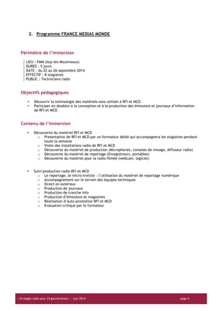« 24 stages radio pour 24 gouvernorats » – juin 2014 page 5
2. Programme FRANCE MEDIAS MONDE
Périmètre de l’immersion
LIEU : FMM (Issy-les-Moulineaux)
DUREE : 5 jours
DATE : du 22 au 26 septembre 2014
EFFECTIF : 8 stagiaires
PUBLIC : Techniciens radio
Objectifs pédagogiques
Découvrir la technologie des matériels sons utilisés à RFI et MCD.
Participer en doublon à la conception et à la production des émissions et journaux d’information
de RFI et MCD.
Contenu de l’immersion
Découverte du matériel RFI et MCD
o Presentation de RFI et MCD par un formateur dédié qui accompagnera les stagiaires pendant
toute la semaine
o Visite des installations radio de RFI et MCD
o Découverte du matériel de production (Microphones, consoles de mixage, diffuseur radio)
o Découverte du matériel de reportage (Enregistreurs, portables)
o Découverte du matériel pour la radio filmée (webcam, logiciel)
Suivi production radio RFI et MCD
o Le reportage, le micro-trottoir : l’utilisation du matériel de reportage numérique
o Accompagnement sur le terrain des équipes techniques
o Direct en extérieur
o Production de journaux
o Production de tranche info
o Production d’émissions et magazines
o Réalisation d’auto-promotion RFI et MCD
o Evaluation critique par le formateur
 