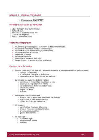 « 24 stages radio pour 24 gouvernorats » – juin 2014 page 6
MODULE 2 : JOURNALISTES RADIO
1. Programme INA EXPERT
Périmètre de l’action de formation
LIEU : Ina Expert (Issy-les-Moulineaux)
DUREE : 5 jours
DATE : du 22 au 26 septembre 2014
EFFECTIF : 8 stagiaires
PUBLIC : Journalistes radio
Objectifs pédagogiques
Maîtriser les grandes règles du journalisme et de l’animation radio.
Maîtriser les ressorts de l'écriture radiophonique.
Maîtriser les outils techniques du journaliste radio.
Maîtriser la diction et l'oralité.
Mener une interview.
Écrire une chronique.
Construire et animer un flash info.
Réagir en direct et animer un débat à l'antenne.
Contenu de la formation
Écriture radio, simplicité, vivacité, comment transmettre le message essentiel en quelques mots :
o raconter l'information
o la maîtrise de l'accroche et de la chute
o capter et conserver l'attention de son auditeur
La voix et le ton au service de l'information :
o convaincre et être crédible en utilisant sa voix
o exercices de respiration et de rythme
o les fondamentaux de l'improvisation vocale
o trouver son timbre
o soigner son débit
o articuler
Préparation d'une documentation :
o élaborer une documentation préalable à une émission
o sélectionner et trier les informations
o rédiger des fiches, un conducteur
L'interview :
o spécificité de l'interview à l'antenne
o choix de l'interviewé et documentation
o préparation des questions
o gestion de l'interview
Le reportage :
o le choix du sujet
o enregistrement sonore
o montage
 