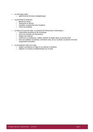 « 24 stages radio pour 24 gouvernorats » – juin 2014 page 7
La chronique radio :
o spécificité de l'écriture radiophonique
La proximité à l’antenne :
o gestion du stress
o respiration et diction
o travailler sa proximité avec l'auditeur
o varier les tonalités
Le flash et le journal radio, la nécessité de hiérarchiser l'information :
o l'alternance de brèves et de chroniques
o écrire et travailler ses lancements
o soigner ses relances
o construire un conducteur, établir rythmes et étapes dans un journal radio
o tenir son auditeur en haleine, l'emmener avec soi sur la durée, lui donner envie de
comprendre l'actualité
Le journalisme radio et le web:
o soigner sa présence en ligne et sa relation à l'auditeur
o élaborer un contenu complémentaire sur la toile
 