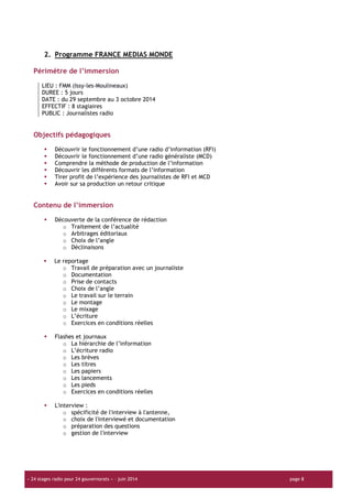 « 24 stages radio pour 24 gouvernorats » – juin 2014 page 8
2. Programme FRANCE MEDIAS MONDE
Périmètre de l’immersion
LIEU : FMM (Issy-les-Moulineaux)
DUREE : 5 jours
DATE : du 29 septembre au 3 octobre 2014
EFFECTIF : 8 stagiaires
PUBLIC : Journalistes radio
Objectifs pédagogiques
Découvrir le fonctionnement d’une radio d’information (RFI)
Découvrir le fonctionnement d’une radio généraliste (MCD)
Comprendre la méthode de production de l’information
Découvrir les différents formats de l’information
Tirer profit de l’expérience des journalistes de RFI et MCD
Avoir sur sa production un retour critique
Contenu de l’immersion
Découverte de la conférence de rédaction
o Traitement de l’actualité
o Arbitrages éditoriaux
o Choix de l’angle
o Déclinaisons
Le reportage
o Travail de préparation avec un journaliste
o Documentation
o Prise de contacts
o Choix de l’angle
o Le travail sur le terrain
o Le montage
o Le mixage
o L’écriture
o Exercices en conditions réelles
Flashes et journaux
o La hiérarchie de l’information
o L’écriture radio
o Les brèves
o Les titres
o Les papiers
o Les lancements
o Les pieds
o Exercices en conditions réelles
L'interview :
o spécificité de l'interview à l'antenne,
o choix de l'interviewé et documentation
o préparation des questions
o gestion de l'interview
 