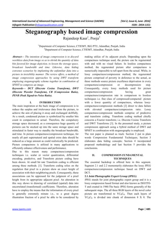 International Journal of Advanced Engineering, Management and Science (IJAEMS) [Vol-2, Issue-6, June- 2016]
Infogain Publication (Infogainpublication.com) ISSN : 2454-1311
www.ijaems.com Page | 685
Steganography based image compression
Rajandeep Kaur1
, Pooja2
1
Department of Computer Science, CTIEMT, IKG PTU, Jalandhar, Punjab, India
2
Department of Computer Science, CTIEMT, Jalandhar, Punjab, India
Abstract— The intention of image compression is to discard
worthless data from image so as to shrink the quantity of data
bits favored for image depiction, to lessen the storage space,
broadcast bandwidth and time. Likewise, data hiding
convenes scenarios by implanting the unfamiliar data into a
picture in invisibility manner. The review offers, a method of
image compression approaches by using DWT transform
employing steganography scheme together in combination of
SPIHT to compress an image.
Keywords— DCT (Discrete Cosine Transform), DWT
(Discrete Wavelet Transform), CR (Compression Ratio),
PSNR (Peak Signal-to-Noise Ratio).
I. INTRODUCTION
The main inspiration at the back image of compression is to
reduce the surplus and irrelevance data from the picture, to
achieve the aim of placing it away and exchanged skillfully.
As a result, condensed picture is symbolized by smaller bits
count in comparison to actual. Therefore, the compulsory
storage space decreased; as a consequence huge quantity of
pictures can be stocked up into the same storage space and
stimulated in faster way to standby the broadcast bandwidth,
and time. In picture compactness/compression technique, for
nearly all part supernatural and spatial extra data should be
reduced as a large amount as could realistically be predicted.
Picture compactness is utilized in many applications to
efficiently enhance effectiveness and performance.
Due to this reason many compactness/compression
techniques i.e. scalar or vector quantization, differential
encoding, predictive, and Transform picture coding have
been shown. At small bit rate Transform coding is efficient
among these methods. [1]. Transform coding relies on the
regulation that pixel in a picture show an exact height of
association with their neighboring pixels. Consequently, these
associations can be oppressed for the judgment of a pixel
height from its appropriate adjacent pixel. An alteration in
this way shows to drawing of correlated (spatial) data into
uncorrelated (transformed) coefficients. Therefore, alteration
have to employ the means that the information of every pixel
is generally extremely minute i.e., to a great degree
illustration fraction of a pixel be able to be considered by
making utilize of its adjacent pixels. Depending upon the
compactness technique used, the picture can be regenerated
with and with no visual failure. In lossless compactness
method, the regenerated picture after compactness is
numerically impossible to tell apart from the actual. While, in
lossy compactness/compression method, the regenerated
picture comprised of poverty in deference to the actual, as
these methods source picture excellence deprivation in every
compactness/compression or decompression step.
Consequently, every lossy methods used for picture
compactness/compression having great
compactness/compression rate in comparison to lossless
techniques i.e. fine class of compressed/compacted picture
with a fewer quantity of compactness, whereas lossy-
compactness/compression methods [2] direct to data failure
with elevated compactness/compression ratio. Lossy
compactness/compression methods comprise of predictive
and transform coding. Transform coding method chiefly
concerns a Fourier transform; i.e. Discrete Cosine Transform
and DWT Transforms [3]. In the presented study, a picture
compression approach using a hybrid method of DWT and
SPHIT in combination with steganography is employed.
The rest paper is planned as track: Section 2 put in plain
words Compression Fundamental Techniques; Section 3
elaborates data hiding concepts; Section 4 incorporated
proposed methodology and last Section 5 provides the
conclusions.
II. COMPRESSION FUNDAMENTAL
TECHNIQUES
The essential backdrop is offered here in this segment.
Segment 2.1 and 2.2 momentarily elaborates the lossy JPEG
compactness/compression technique based on DWT and
DCT.
2.1 Joint Photographic Expert Group (JPEG)
JPEG stands for joint photographic expert group and it is a
lossy compression based format and also known as ISO/ITO-
T and created in 1980.The basic JPEG forms generally of the
subsequent steps. The all three RGB layers of the novel color
picture are transformed to YCBCR. Then each layers of
YCBCR is divided into chunk of dimension 8 X 8. The
 