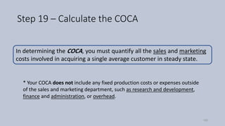 Step 19 – Calculate the COCA
* Your COCA does not include any fixed production costs or expenses outside
of the sales and marketing department, such as research and development,
finance and administration, or overhead.
In determining the COCA, you must quantify all the sales and marketing
costs involved in acquiring a single average customer in steady state.
100
 