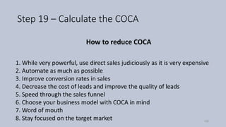 Step 19 – Calculate the COCA
How to reduce COCA
1. While very powerful, use direct sales judiciously as it is very expensive
2. Automate as much as possible
3. Improve conversion rates in sales
4. Decrease the cost of leads and improve the quality of leads
5. Speed through the sales funnel
6. Choose your business model with COCA in mind
7. Word of mouth
8. Stay focused on the target market 105
 