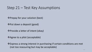 Step 21 – Test Key Assumptions
❖Prepay for your solution (best)
❖Put down a deposit (good)
❖Provide a letter of intent (okay)
❖Agree to a pilot (acceptable)
❖Express a strong interest in purchasing if certain conditions are met
(not too reassuring but may be acceptable)
114
 