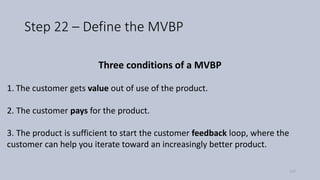 Step 22 – Define the MVBP
Three conditions of a MVBP
1. The customer gets value out of use of the product.
2. The customer pays for the product.
3. The product is sufficient to start the customer feedback loop, where the
customer can help you iterate toward an increasingly better product.
117
 