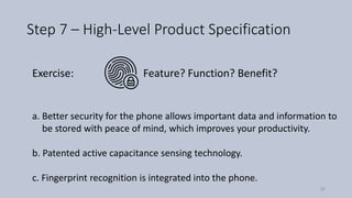 Step 7 – High-Level Product Specification
Feature? Function? Benefit?Exercise:
a. Better security for the phone allows important data and information to
be stored with peace of mind, which improves your productivity.
b. Patented active capacitance sensing technology.
c. Fingerprint recognition is integrated into the phone.
50
 