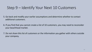Step 9 – Identify Your Next 10 Customers
5. Go back and modify your earlier assumptions and determine whether to contact
additional customers.
6. If you find that you cannot create a list of 10 customers, you may need to reconsider
your beachhead market.
7. Do not share this list of customers or the information you gather with others outside
your company.
56
 