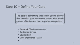 Step 10 – Define Your Core
The Core is something that allows you to deliver
the benefits your customers value with much
greater effectiveness than any other competitor.
• Network Effect (+Metcalfe’s Law ?(
• Customer Service
• Lowest Cost
• User Experience (+UI/UX ?)
• …
58
 