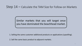 Step 14 – Calculate the TAM Size for Follow-on Markets
Similar markets that you will target once
you have dominated the beachhead market.
1. Selling the same customer additional products or applications (upselling).
2. Sell the same basic product to adjacent markets.
71
 