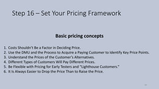 Step 16 – Set Your Pricing Framework
Basic pricing concepts
1. Costs Shouldn’t Be a Factor in Deciding Price.
2. Use the DMU and the Process to Acquire a Paying Customer to Identify Key Price Points.
3. Understand the Prices of the Customer’s Alternatives.
4. Different Types of Customers Will Pay Different Prices.
5. Be Flexible with Pricing for Early Testers and “Lighthouse Customers.”
6. It Is Always Easier to Drop the Price Than to Raise the Price.
84
 