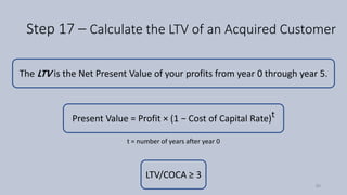 Step 17 – Calculate the LTV of an Acquired Customer
Present Value = Profit × (1 − Cost of Capital Rate)t
t = number of years after year 0
The LTV is the Net Present Value of your profits from year 0 through year 5.
LTV/COCA ≥ 3
90
 