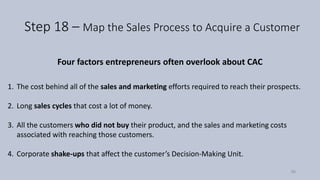 Step 18 – Map the Sales Process to Acquire a Customer
Four factors entrepreneurs often overlook about CAC
1. The cost behind all of the sales and marketing efforts required to reach their prospects.
2. Long sales cycles that cost a lot of money.
3. All the customers who did not buy their product, and the sales and marketing costs
associated with reaching those customers.
4. Corporate shake-ups that affect the customer’s Decision-Making Unit.
96
 