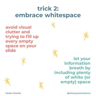 avoid visual
clutter and
trying to
fi
ll up
every empty
space on your
slide
Hester Scholtz @sticky.presentations
trick 2:


embrace whitespace
let your
information
breath by
including plenty
of white (or
empty) space
 