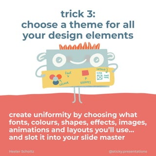 create uniformity by choosing what
fonts, colours, shapes, effects, images,
animations and layouts you’ll use…
and slot it into your slide master
Hester Scholtz @sticky.presentations
trick 3:


choose a theme for all
your design elements
 