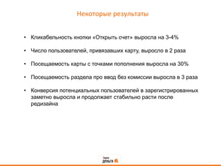Некоторые результаты


• Кликабельность кнопки «Открыть счет» выросла на 3-4%

• Число пользователей, привязавших карту, выросло в 2 раза

• Посещаемость карты с точками пополнения выросла на 30%

• Посещаемость раздела про ввод без комиссии выросла в 3 раза

• Конверсия потенциальных пользователей в зарегистрированных
  заметно выросла и продолжает стабильно расти после
  редизайна
 