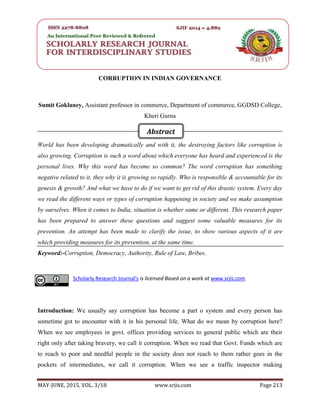 SRJIS/BIMONTHLY/ SUMIT GOKLANEY (213-218)
MAY-JUNE, 2015, VOL. 3/18 www.srjis.com Page 213
CORRUPTION IN INDIAN GOVERNANCE
Sumit Goklaney, Assistant professor in commerce, Department of commerce, GGDSD College,
Kheri Gurna
World has been developing dramatically and with it, the destroying factors like corruption is
also growing. Corruption is such a word about which everyone has heard and experienced is the
personal lives. Why this word has become so common? The word corruption has something
negative related to it, they why it is growing so rapidly. Who is responsible & accountable for its
genesis & growth? And what we have to do if we want to get rid of this drastic system. Every day
we read the different ways or types of corruption happening in society and we make assumption
by ourselves. When it comes to India, situation is whether same or different. This research paper
has been prepared to answer these questions and suggest some valuable measures for its
prevention. An attempt has been made to clarify the issue, to show various aspects of it are
which providing measures for its prevention, at the same time.
Keyword:-Corruption, Democracy, Authority, Rule of Law, Bribes.
Introduction: We usually say corruption has become a part o system and every person has
sometime got to encounter with it in his personal life. What do we mean by corruption here?
When we see employees in govt. offices providing services to general public which are their
right only after taking bravery, we call it corruption. When we read that Govt. Funds which are
to reach to poor and needful people in the society does not reach to them rather goes in the
pockets of intermediates, we call it corruption. When we see a traffic inspector making
Scholarly Research Journal's is licensed Based on a work at www.srjis.com
Abstract
 