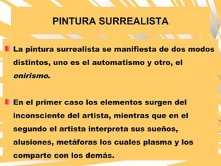 PINTURA SURREALISTA
La pintura surrealista se manifiesta de dos modos
distintos, uno es el automatismo y otro, el
onirismo.
En el primer caso los elementos surgen del
inconsciente del artista, mientras que en el
segundo el artista interpreta sus sueños,
alusiones, metáforas los cuales plasma y los
comparte con los demás.
 