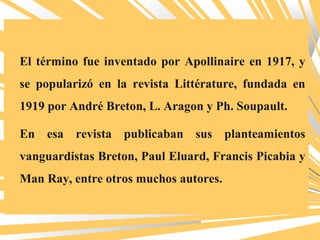 El término fue inventado por Apollinaire en 1917, y
se popularizó en la revista Littérature, fundada en
1919 por André Breton, L. Aragon y Ph. Soupault.
En esa revista publicaban sus planteamientos
vanguardistas Breton, Paul Eluard, Francis Picabia y
Man Ray, entre otros muchos autores.
 