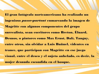 El gran fotógrafo norteamericano ha realizado un
ingenioso passe-partout enmarcando la imagen de
Magritte con algunos componentes del grupo
surrealista, sean escritores como Breton, Éluard,
Desnos, o pintores como Max Ernst, Dalí, Tanguy,
entre otros, sin olvidar a Luis Buñuel, videntes en
trance, que participan con Magritte en ese juego
visual, entre el deseo y el sujeto anhelado, es decir, la
mujer desnuda escondida en el bosque.
 