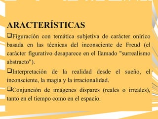 ARACTERÍSTICAS
Figuración con temática subjetiva de carácter onírico
basada en las técnicas del inconsciente de Freud (el
carácter figurativo desaparece en el llamado "surrealismo
abstracto").
Interpretación de la realidad desde el sueño, el
inconsciente, la magia y la irracionalidad.
Conjunción de imágenes dispares (reales o irreales),
tanto en el tiempo como en el espacio.
 