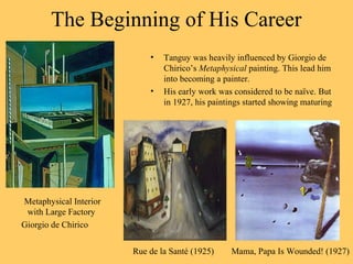 The Beginning of His Career
Metaphysical Interior
with Large Factory
Giorgio de Chirico
• Tanguy was heavily influenced by Giorgio de
Chirico’s Metaphysical painting. This lead him
into becoming a painter.
• His early work was considered to be naïve. But
in 1927, his paintings started showing maturing.
Mama, Papa Is Wounded! (1927)Rue de la Santé (1925)
 