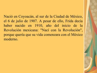 Nació en Coyoacán, al sur de la Ciudad de México,
el 6 de julio de 1907. A pesar de ello, Frida decía
haber nacido en 1910, año del inicio de la
Revolución mexicana: "Nací con la Revolución",
porque quería que su vida comenzara con el México
moderno.
 