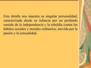 Este detalle nos muestra su singular personalidad,
caracterizada desde su infancia por un profundo
sentido de la independencia y la rebeldía contra los
hábitos sociales y morales ordinarios, movida por la
pasión y la sensualidad.
 