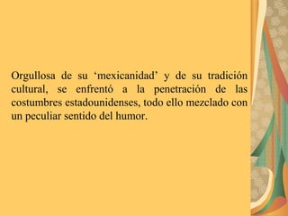 Orgullosa de su ‘mexicanidad’ y de su tradición
cultural, se enfrentó a la penetración de las
costumbres estadounidenses, todo ello mezclado con
un peculiar sentido del humor.
 