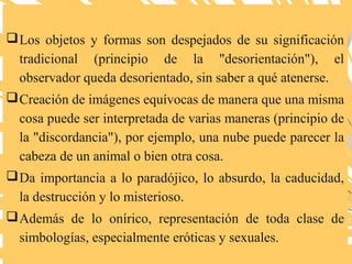 Los objetos y formas son despejados de su significación
tradicional (principio de la "desorientación"), el
observador queda desorientado, sin saber a qué atenerse.
Creación de imágenes equívocas de manera que una misma
cosa puede ser interpretada de varias maneras (principio de
la "discordancia"), por ejemplo, una nube puede parecer la
cabeza de un animal o bien otra cosa.
Da importancia a lo paradójico, lo absurdo, la caducidad,
la destrucción y lo misterioso.
Además de lo onírico, representación de toda clase de
simbologías, especialmente eróticas y sexuales.
 