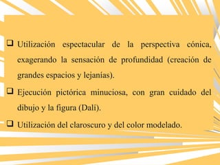  Utilización espectacular de la perspectiva cónica,
exagerando la sensación de profundidad (creación de
grandes espacios y lejanías).
 Ejecución pictórica minuciosa, con gran cuidado del
dibujo y la figura (Dalí).
 Utilización del claroscuro y del color modelado.
 