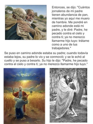 Se puso en camino adonde estaba su padre; cuando todavía
estaba lejos, su padre lo vio y se conmovió; y se le echó al
cuello y se puso a besarlo. Su hijo le dijo: "Padre, he pecado
contra el cielo y contra ti; ya no merezco llamarme hijo tuyo."
Entonces, se dijo: "Cuántos
jornaleros de mi padre
tienen abundancia de pan,
mientras yo aquí me muero
de hambre. Me pondré en
camino adonde está mi
padre, y le diré: Padre, he
pecado contra el cielo y
contra ti; ya no merezco
llamarme hijo tuyo: trátame
como a uno de tus
trabajadores."
 