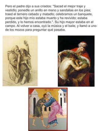 Pero el padre dijo a sus criados: "Sacad el mejor traje y
vestidlo; ponedle un anillo en mano y sandalias en los pies;
traed el ternero cebado y matadlo; celebramos un banquete,
porque este hijo mío estaba muerto y ha revivido; estaba
perdido, y lo hemos encontrado.". Su hijo mayor estaba en el
campo. Al volver a casa, oyó la música y el baile, y llamó a uno
de los mozos para preguntar qué pasaba.
 