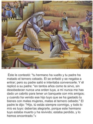 Éste le contestó: "tu hermano ha vuelto y tu padre ha
matado el ternero cebado. Él se enfadó y se negaba a
entrar; pero su padre salió e intentaba convencerle. Y él
replicó a su padre: "en tantos años como te sirvo, sin
desobedecer nunca una orden tuya, a mí nunca me has
dado un cabrito para tener un banquete con mis amigos;
y cuando ha venido ese hijo tuyo que se ha gastado tu
bienes con malas mujeres, matas el ternero cebado." El
padre le dijo: "Hijo, tú estás siempre conmigo, y todo lo
mío es tuyo: deberías alegrarte, porque este hermano
tuyo estaba muerto y ha revivido; estaba perdido, y lo
hemos encontrado."»
 