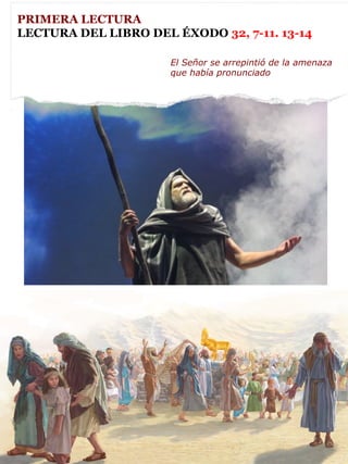 PRIMERA LECTURA
LECTURA DEL LIBRO DEL ÉXODO 32, 7-11. 13-14
El Señor se arrepintió de la amenaza
que había pronunciado
 