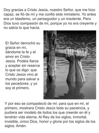 El Señor derrochó su
gracia en mí,
dándome la fe y el
amor en Cristo
Jesús. Podéis fiaros
y aceptar sin reserva
lo que os digo: que
Cristo Jesús vino al
mundo para salvar a
los pecadores, y yo
soy el primero.
Doy gracias a Cristo Jesús, nuestro Señor, que me hizo
capaz, se fió de mí y me confió este ministerio. Yo antes
era un blasfemo, un perseguidor y un insolente. Pero
Dios tuvo compasión de mí, porque yo no era creyente y
no sabía lo que hacía.
Y por eso se compadeció de mí: para que en mí, el
primero, mostrara Cristo Jesús toda su paciencia, y
pudiera ser modelo de todos los que creerán en él y
tendrán vida eterna. Al Rey de los siglos, inmortal,
invisible, único Dios, honor y gloria por los siglos de los
siglos. Amén.
 