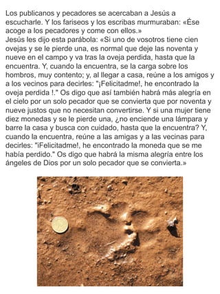 Los publicanos y pecadores se acercaban a Jesús a
escucharle. Y los fariseos y los escribas murmuraban: «Ése
acoge a los pecadores y come con ellos.»
Jesús les dijo esta parábola: «Si uno de vosotros tiene cien
ovejas y se le pierde una, es normal que deje las noventa y
nueve en el campo y va tras la oveja perdida, hasta que la
encuentra. Y, cuando la encuentra, se la carga sobre los
hombros, muy contento; y, al llegar a casa, reúne a los amigos y
a los vecinos para decirles: "¡Felicitadme!, he encontrado la
oveja perdida !." Os digo que así también habrá más alegría en
el cielo por un solo pecador que se convierta que por noventa y
nueve justos que no necesitan convertirse. Y si una mujer tiene
diez monedas y se le pierde una, ¿no enciende una lámpara y
barre la casa y busca con cuidado, hasta que la encuentra? Y,
cuando la encuentra, reúne a las amigas y a las vecinas para
decirles: "iFelicitadme!, he encontrado la moneda que se me
había perdido." Os digo que habrá la misma alegría entre los
ángeles de Dios por un solo pecador que se convierta.»
 