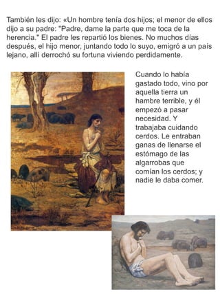 También les dijo: «Un hombre tenía dos hijos; el menor de ellos
dijo a su padre: "Padre, dame la parte que me toca de la
herencia." El padre les repartió los bienes. No muchos días
después, el hijo menor, juntando todo lo suyo, emigró a un país
lejano, allí derrochó su fortuna viviendo perdidamente.
Cuando lo había
gastado todo, vino por
aquella tierra un
hambre terrible, y él
empezó a pasar
necesidad. Y
trabajaba cuidando
cerdos. Le entraban
ganas de llenarse el
estómago de las
algarrobas que
comían los cerdos; y
nadie le daba comer.
 
