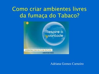 Como criar ambientes livres
da fumaça do Tabaco?
Adriana Gomes Carneiro
 