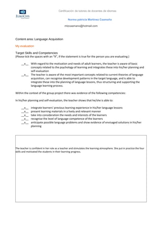 Certificación de tutores de docentes de idiomas


                                                Norma patricia Martínez Caamaño

                                             mtzcaamano@hotmail.com



Content area: Language Acquisition

My evaluation

Target Skills and Competencies
(Please tick the spaces with an “X”, if the statement is true for the person you are evaluating.)

     __x__ With regard to the motivation and needs of adult learners, the teacher is aware of basic
           concepts related to the psychology of learning and integrates these into his/her planning and
           self-evaluation
     __x__ The teacher is aware of the most important concepts related to current theories of language
           acquisition, can recognise development patterns in the target language, and is able to
           integrate these into the planning of language lessons, thus structuring and supporting the
           language learning process.

Within the context of the group project there was evidence of the following competencies:

In his/her planning and self-evaluation, the teacher shows that he/she is able to:

     __x__    integrate learners' previous learning experience in his/her language lessons
     __x__    present learning materials in a lively and relevant manner
     __x__    take into consideration the needs and interests of the learners
     __x__    recognise the level of language competence of the learners
     __x__    anticipate possible language problems and show evidence of envisaged solutions in his/her
              planning




The teacher is confident in her role as a teacher and stimulates the learning atmosphere. She put in practice the four
skills and motivated the students in their learning progress.
 
