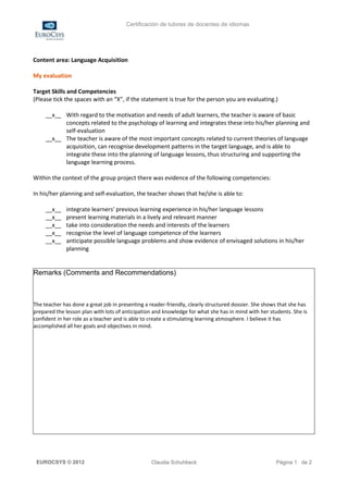 Certificación de tutores de docentes de idiomas




Content area: Language Acquisition

My evaluation

Target Skills and Competencies
(Please tick the spaces with an “X”, if the statement is true for the person you are evaluating.)

     __x__ With regard to the motivation and needs of adult learners, the teacher is aware of basic
           concepts related to the psychology of learning and integrates these into his/her planning and
           self-evaluation
     __x__ The teacher is aware of the most important concepts related to current theories of language
           acquisition, can recognise development patterns in the target language, and is able to
           integrate these into the planning of language lessons, thus structuring and supporting the
           language learning process.

Within the context of the group project there was evidence of the following competencies:

In his/her planning and self-evaluation, the teacher shows that he/she is able to:

     __x__   integrate learners' previous learning experience in his/her language lessons
     __x__   present learning materials in a lively and relevant manner
     __x__   take into consideration the needs and interests of the learners
     __x__   recognise the level of language competence of the learners
     __x__   anticipate possible language problems and show evidence of envisaged solutions in his/her
             planning


Remarks (Comments and Recommendations)



The teacher has done a great job in presenting a reader-friendly, clearly structured dossier. She shows that she has
prepared the lesson plan with lots of anticipation and knowledge for what she has in mind with her students. She is
confident in her role as a teacher and is able to create a stimulating learning atmosphere. I believe it has
accomplished all her goals and objectives in mind.




 EUROCSYS © 2012                                  Claudia Schuhbeck                                   Página 1 de 2
 