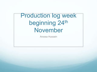 Production log week 
beginning 24th 
November 
Aroosa Hussain 
 