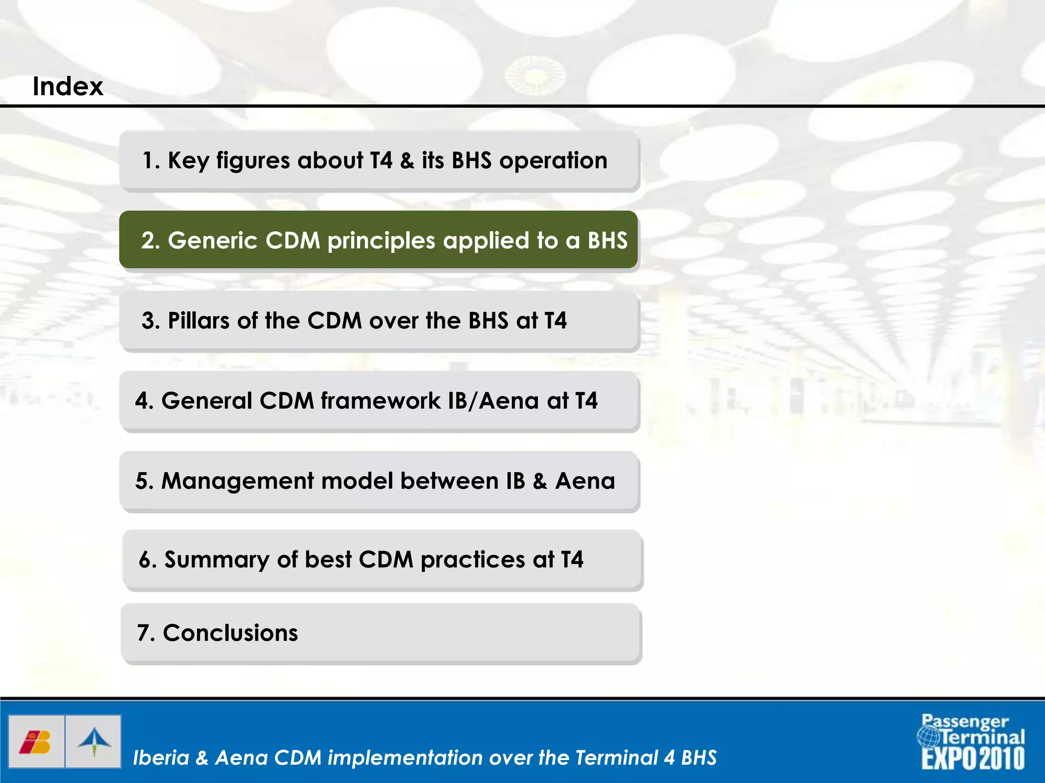 Iberia & Aena CDM implementation over the Terminal 4 BHSIberia & Aena CDM implementation over the Terminal 4 BHSIberia & Aena CDM implementation over the Terminal 4 BHS
1. Key figures about T4 & its BHS operation
2. Generic CDM principles applied to a BHS
3. Pillars of the CDM over the BHS at T4
4. General CDM framework IB/Aena at T4
5. Management model between IB & Aena
6. Summary of best CDM practices at T4
7. Conclusions
Index
 