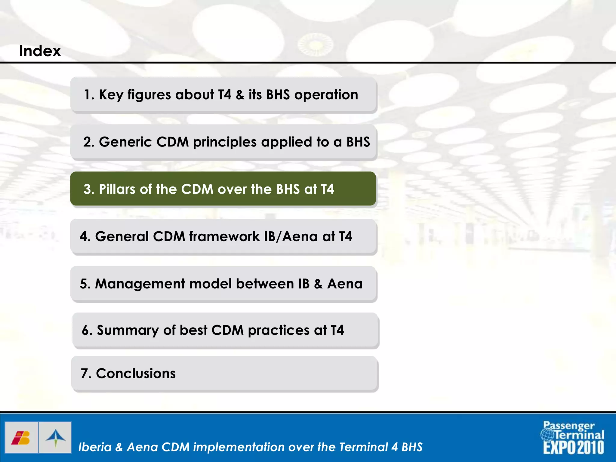 Iberia & Aena CDM implementation over the Terminal 4 BHSIberia & Aena CDM implementation over the Terminal 4 BHSIberia & Aena CDM implementation over the Terminal 4 BHS
1. Key figures about T4 & its BHS operation
2. Generic CDM principles applied to a BHS
3. Pillars of the CDM over the BHS at T4
4. General CDM framework IB/Aena at T4
5. Management model between IB & Aena
6. Summary of best CDM practices at T4
7. Conclusions
Index
 