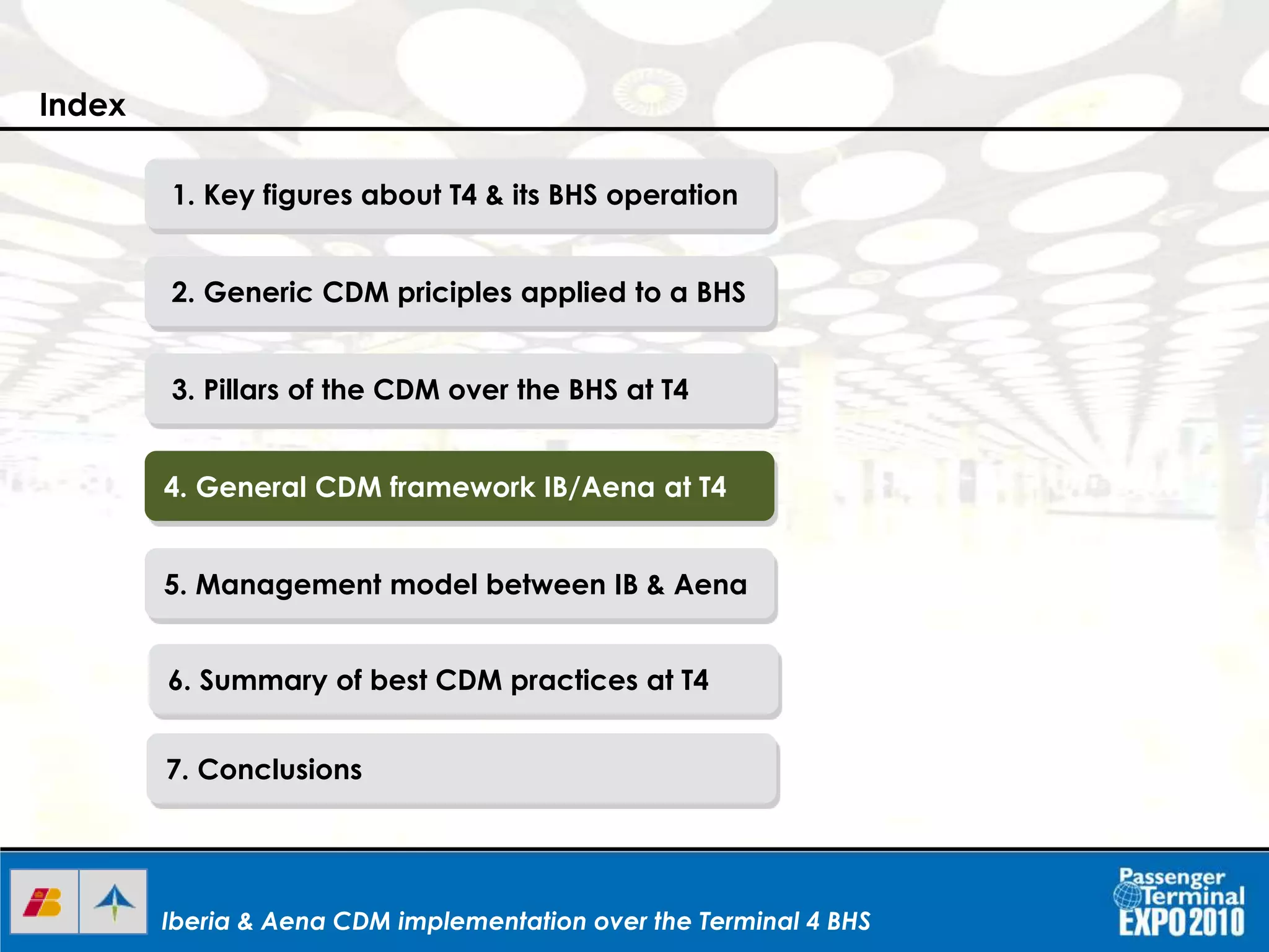 Iberia & Aena CDM implementation over the Terminal 4 BHSIberia & Aena CDM implementation over the Terminal 4 BHSIberia & Aena CDM implementation over the Terminal 4 BHS
1. Key figures about T4 & its BHS operation
2. Generic CDM priciples applied to a BHS
3. Pillars of the CDM over the BHS at T4
4. General CDM framework IB/Aena at T4
5. Management model between IB & Aena
6. Summary of best CDM practices at T4
7. Conclusions
Index
 
