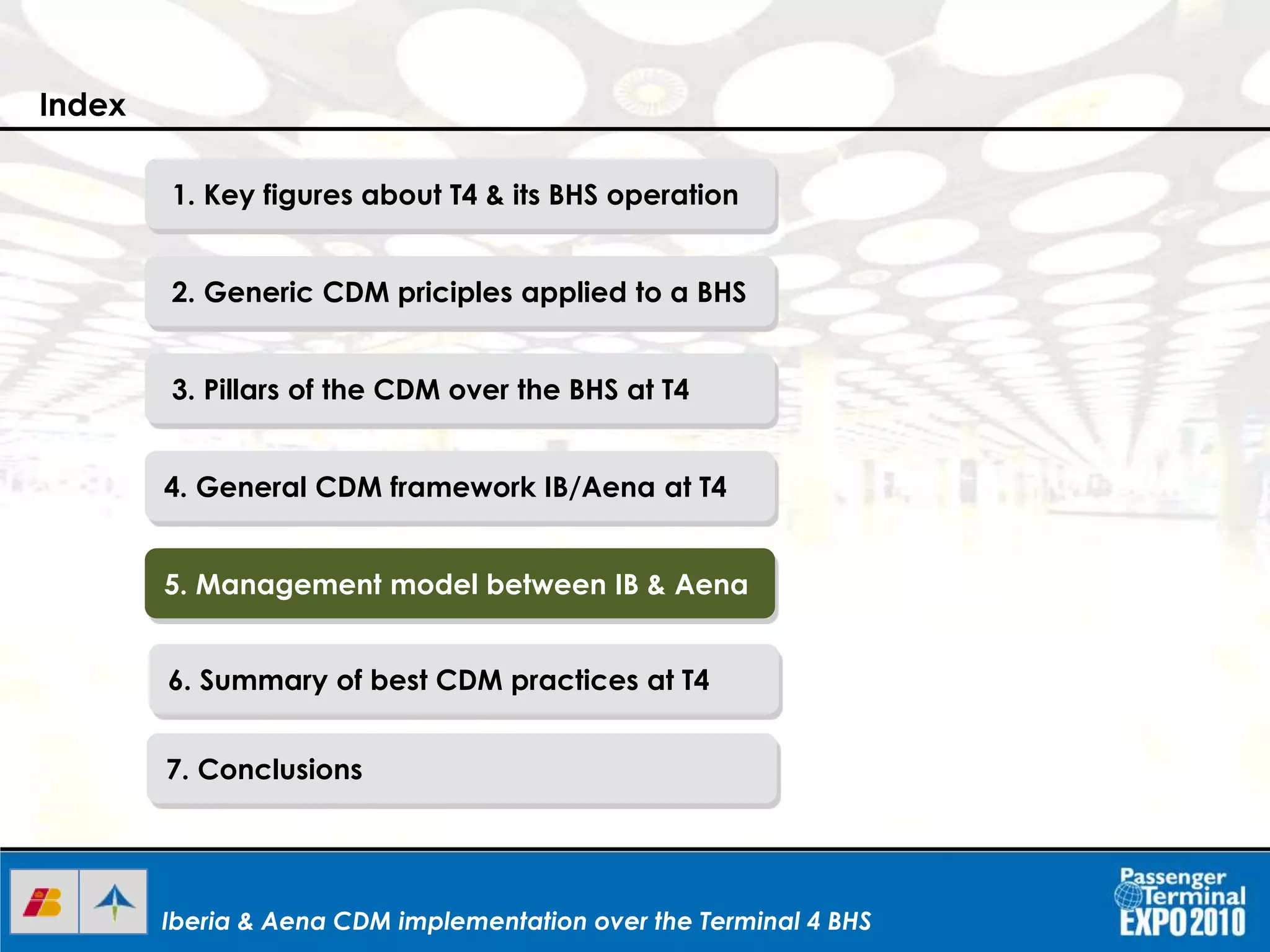 Iberia & Aena CDM implementation over the Terminal 4 BHSIberia & Aena CDM implementation over the Terminal 4 BHSIberia & Aena CDM implementation over the Terminal 4 BHS
1. Key figures about T4 & its BHS operation
2. Generic CDM priciples applied to a BHS
3. Pillars of the CDM over the BHS at T4
4. General CDM framework IB/Aena at T4
5. Management model between IB & Aena
6. Summary of best CDM practices at T4
7. Conclusions
Index
 