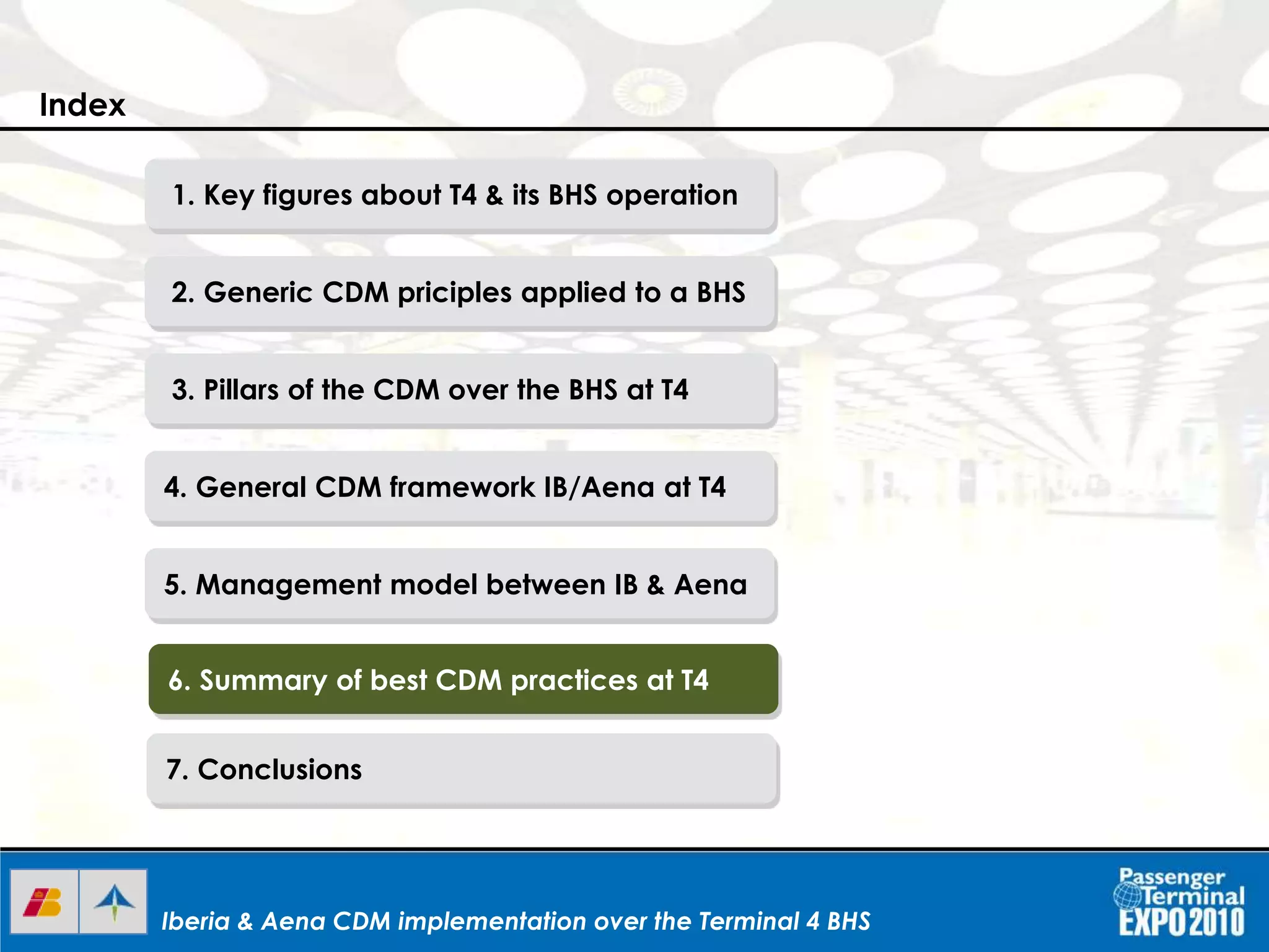 Iberia & Aena CDM implementation over the Terminal 4 BHSIberia & Aena CDM implementation over the Terminal 4 BHSIberia & Aena CDM implementation over the Terminal 4 BHS
1. Key figures about T4 & its BHS operation
2. Generic CDM priciples applied to a BHS
3. Pillars of the CDM over the BHS at T4
4. General CDM framework IB/Aena at T4
5. Management model between IB & Aena
6. Summary of best CDM practices at T4
7. Conclusions
Index
 