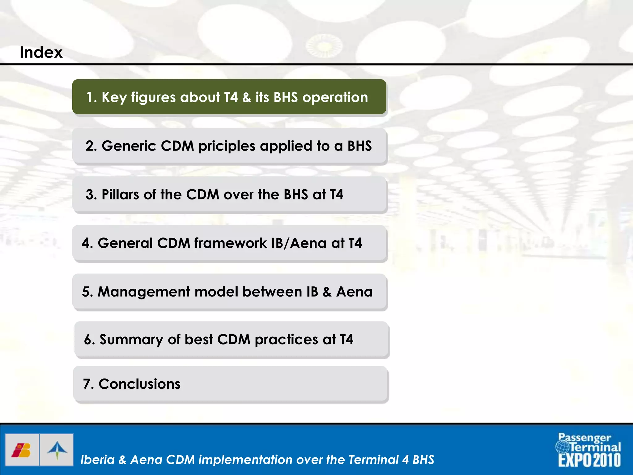Iberia & Aena CDM implementation over the Terminal 4 BHSIberia & Aena CDM implementation over the Terminal 4 BHSIberia & Aena CDM implementation over the Terminal 4 BHS
1. Key figures about T4 & its BHS operation
2. Generic CDM priciples applied to a BHS
3. Pillars of the CDM over the BHS at T4
4. General CDM framework IB/Aena at T4
5. Management model between IB & Aena
6. Summary of best CDM practices at T4
7. Conclusions
Index
 