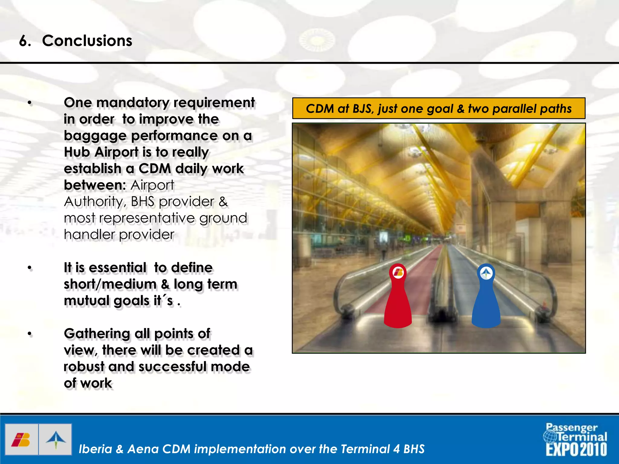 Iberia & Aena CDM implementation over the Terminal 4 BHSIberia & Aena CDM implementation over the Terminal 4 BHS
6. Conclusions
CDM at BJS, just one goal & two parallel paths• One mandatory requirement
in order to improve the
baggage performance on a
Hub Airport is to really
establish a CDM daily work
between: Airport
Authority, BHS provider &
most representative ground
handler provider
• It is essential to define
short/medium & long term
mutual goals it´s .
• Gathering all points of
view, there will be created a
robust and successful mode
of work
 