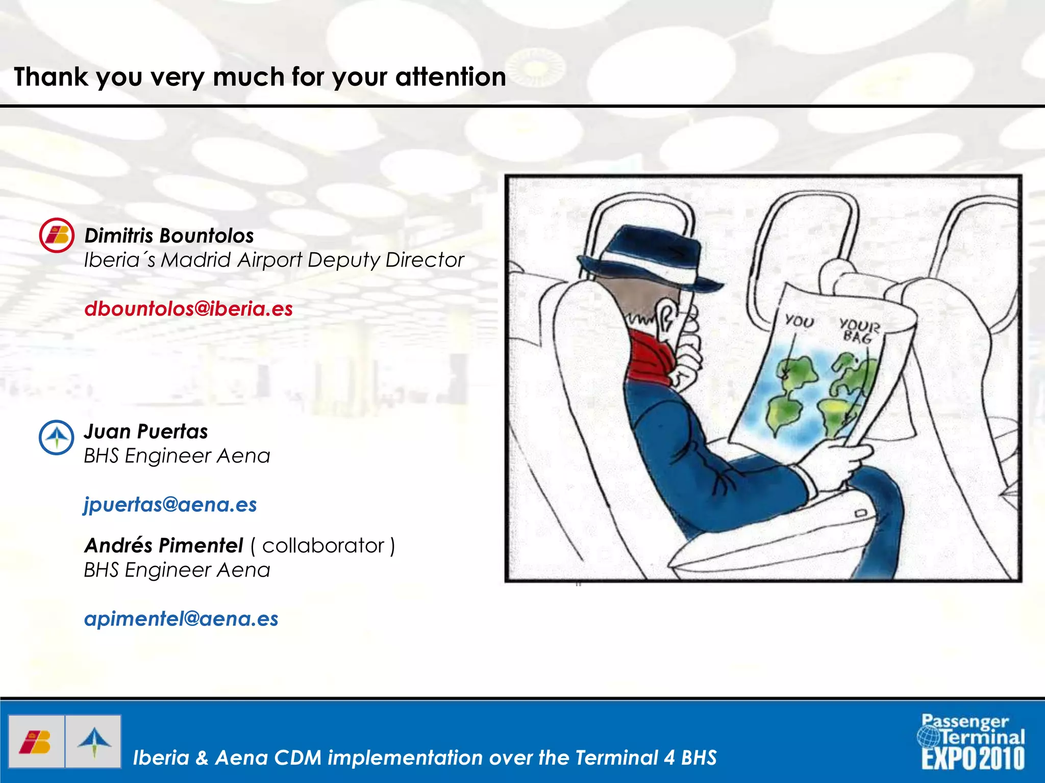 Iberia & Aena CDM implementation over the Terminal 4 BHSIberia & Aena CDM implementation over the Terminal 4 BHSIberia & Aena CDM implementation over the Terminal 4 BHS
Thank you very much for your attention
Dimitris Bountolos
Iberia´s Madrid Airport Deputy Director
dbountolos@iberia.es
Juan Puertas
BHS Engineer Aena
jpuertas@aena.es
Andrés Pimentel ( collaborator )
BHS Engineer Aena
apimentel@aena.es
 